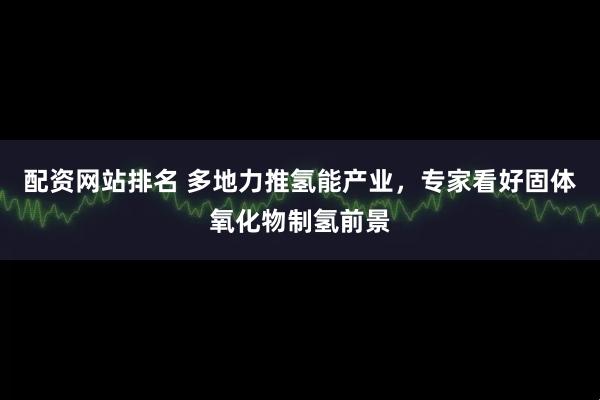 配资网站排名 多地力推氢能产业，专家看好固体氧化物制氢前景
