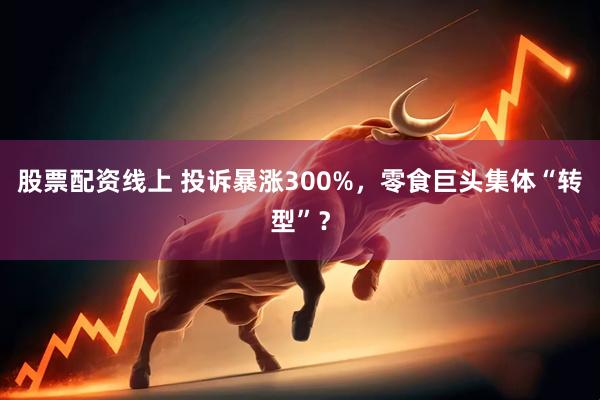 股票配资线上 投诉暴涨300%，零食巨头集体“转型”？