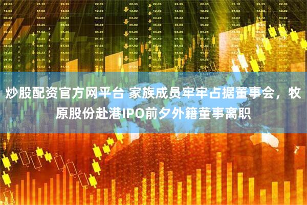 炒股配资官方网平台 家族成员牢牢占据董事会，牧原股份赴港IPO前夕外籍董事离职