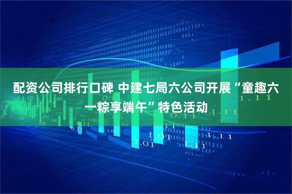 配资公司排行口碑 中建七局六公司开展“童趣六一粽享端午”特色活动