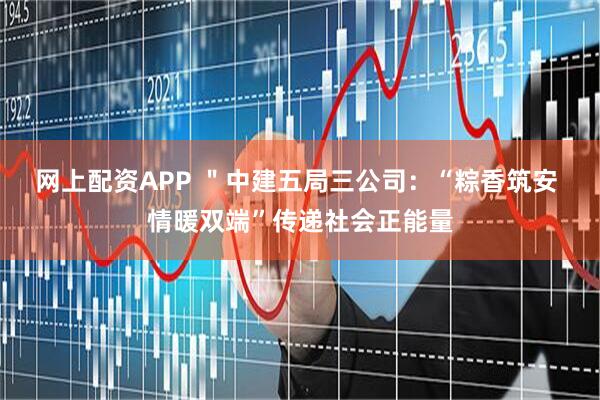 网上配资APP ＂中建五局三公司：“粽香筑安 情暖双端”传递社会正能量