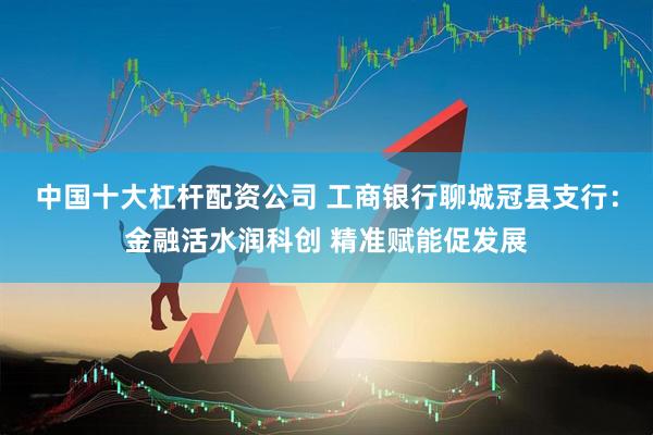 中国十大杠杆配资公司 工商银行聊城冠县支行：金融活水润科创 精准赋能促发展