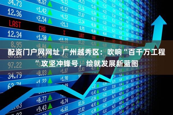 配资门户网网址 广州越秀区：吹响“百千万工程”攻坚冲锋号，绘就发展新蓝图