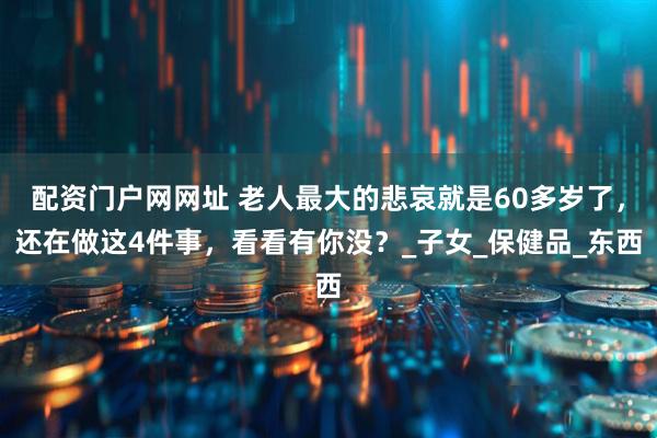 配资门户网网址 老人最大的悲哀就是60多岁了，还在做这4件事，看看有你没？_子女_保健品_东西