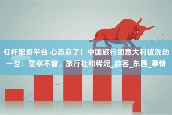 杠杆配资平台 心态崩了！中国旅行团意大利被洗劫一空：警察不管，旅行社和稀泥_游客_东西_事情