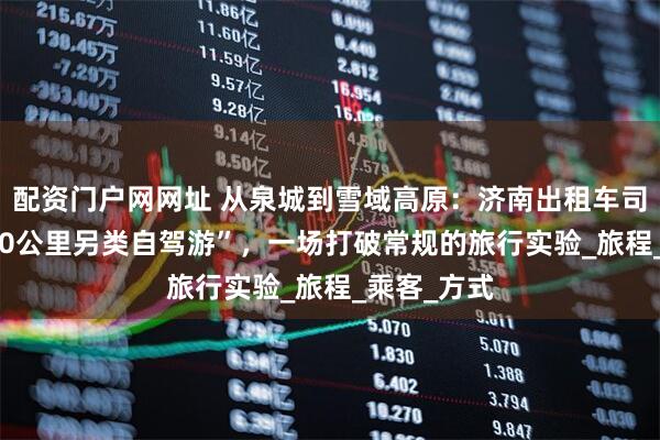 配资门户网网址 从泉城到雪域高原：济南出租车司机的“3900公里另类自驾游”，一场打破常规的旅行实验_旅程_乘客_方式
