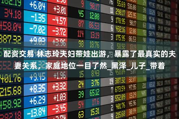 配资交易 林志玲夫妇带娃出游，暴露了最真实的夫妻关系，家庭地位一目了然_黑泽_儿子_带着