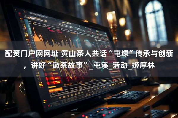 配资门户网网址 黄山茶人共话“屯绿”传承与创新，讲好“徽茶故事”_屯溪_活动_姬厚林