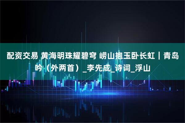 配资交易 黄海明珠耀碧穹 崂山抱玉卧长虹｜青岛吟（外两首）_李先成_诗词_浮山
