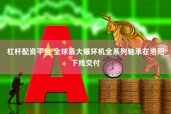 杠杆配资平台 全球最大辗环机全系列轴承在洛阳下线交付