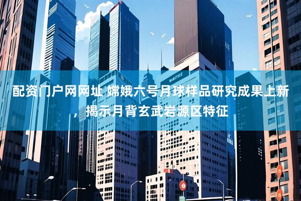 配资门户网网址 嫦娥六号月球样品研究成果上新，揭示月背玄武岩源区特征