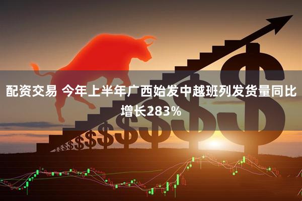配资交易 今年上半年广西始发中越班列发货量同比增长283%