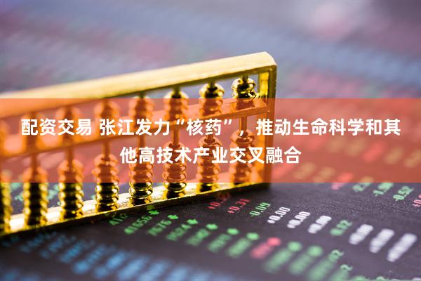 配资交易 张江发力“核药”，推动生命科学和其他高技术产业交叉融合