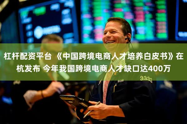 杠杆配资平台 《中国跨境电商人才培养白皮书》在杭发布 今年我国跨境电商人才缺口达400万