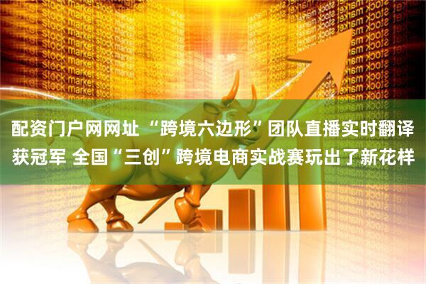 配资门户网网址 “跨境六边形”团队直播实时翻译获冠军 全国“三创”跨境电商实战赛玩出了新花样