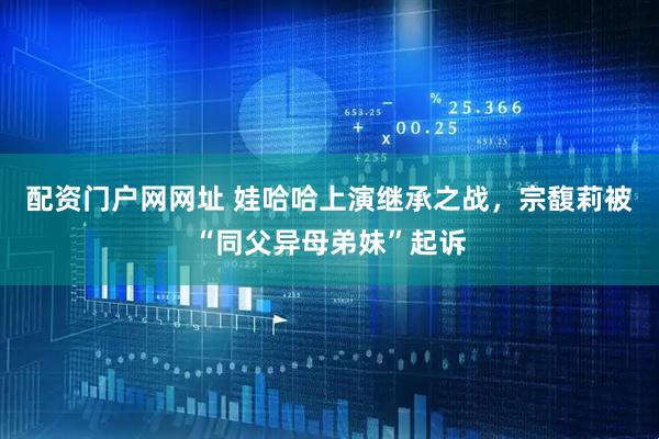 配资门户网网址 娃哈哈上演继承之战，宗馥莉被“同父异母弟妹”起诉