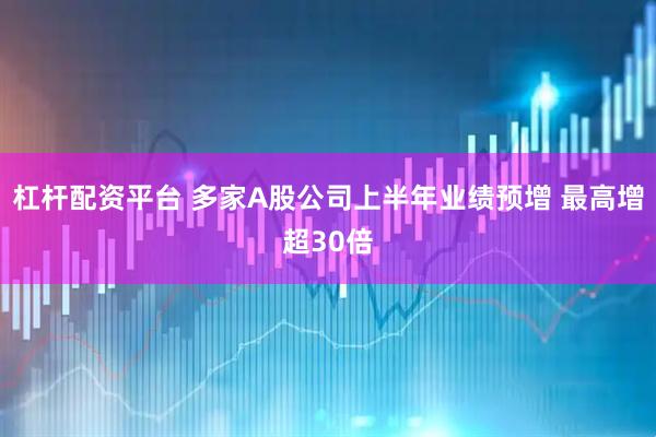 杠杆配资平台 多家A股公司上半年业绩预增 最高增超30倍