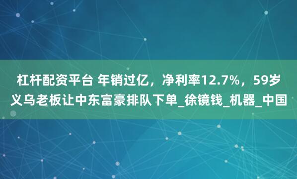 杠杆配资平台 年销过亿，净利率12.7%，59岁义乌老板让中东富豪排队下单_徐镜钱_机器_中国