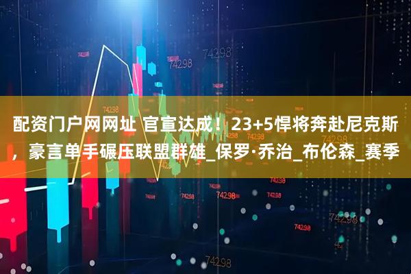 配资门户网网址 官宣达成！23+5悍将奔赴尼克斯，豪言单手碾压联盟群雄_保罗·乔治_布伦森_赛季