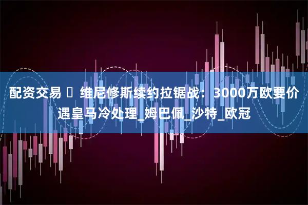 配资交易 ️维尼修斯续约拉锯战：3000万欧要价遇皇马冷处理_姆巴佩_沙特_欧冠