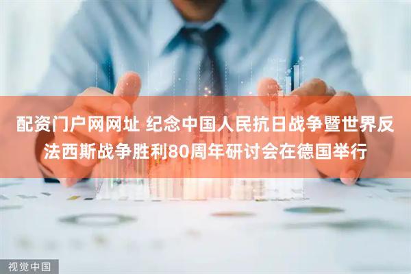 配资门户网网址 纪念中国人民抗日战争暨世界反法西斯战争胜利80周年研讨会在德国举行