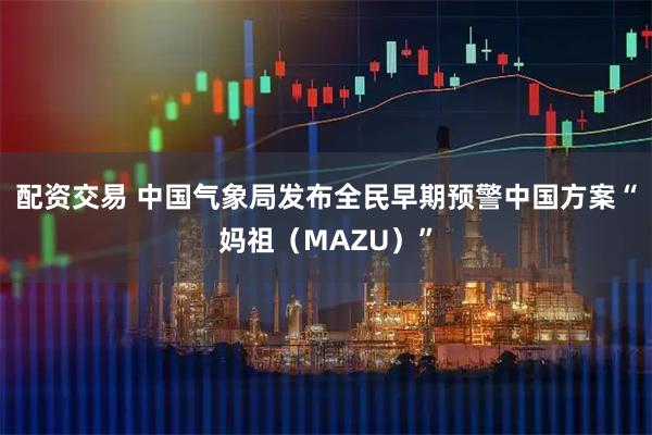 配资交易 中国气象局发布全民早期预警中国方案“妈祖（MAZU）”