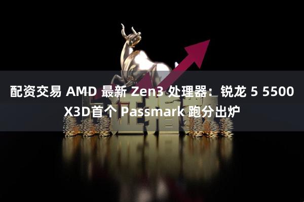 配资交易 AMD 最新 Zen3 处理器：锐龙 5 5500X3D首个 Passmark 跑分出炉