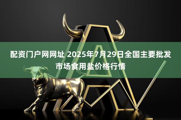 配资门户网网址 2025年7月29日全国主要批发市场食用盐价格行情