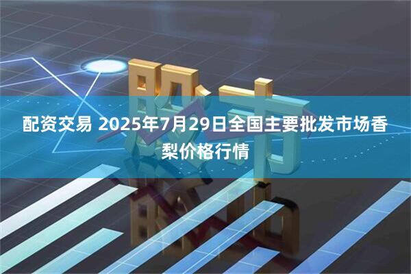 配资交易 2025年7月29日全国主要批发市场香梨价格行情