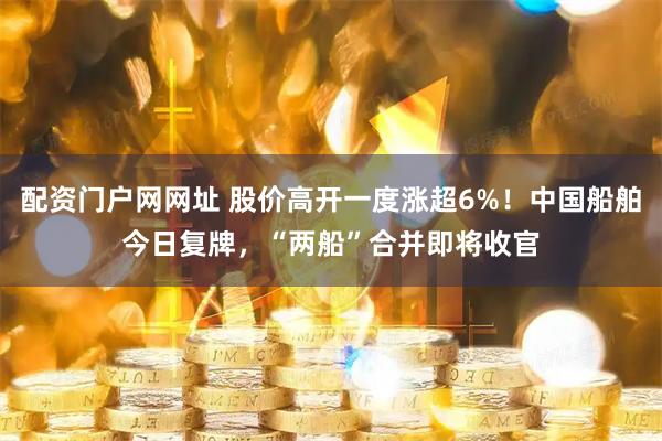 配资门户网网址 股价高开一度涨超6%！中国船舶今日复牌，“两船”合并即将收官