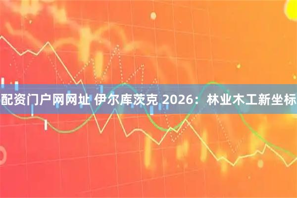 配资门户网网址 伊尔库茨克 2026：林业木工新坐标