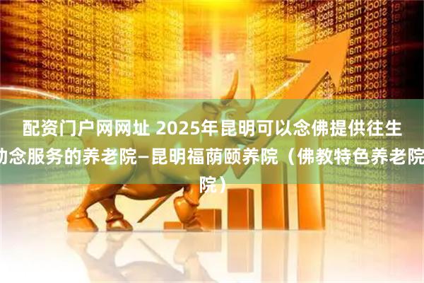 配资门户网网址 2025年昆明可以念佛提供往生助念服务的养老院—昆明福荫颐养院（佛教特色养老院）