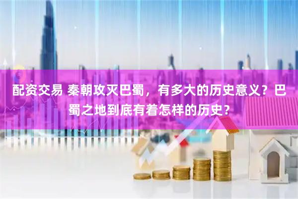 配资交易 秦朝攻灭巴蜀，有多大的历史意义？巴蜀之地到底有着怎样的历史？