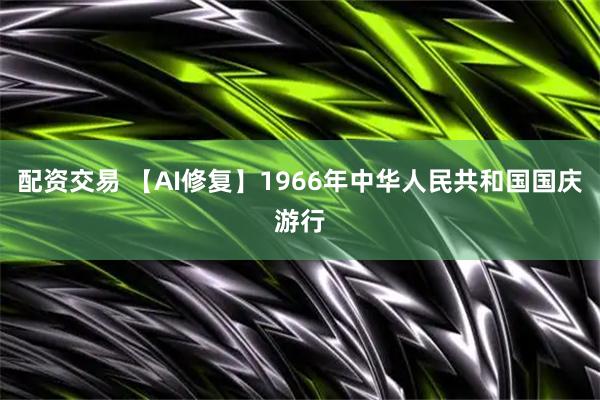 配资交易 【AI修复】1966年中华人民共和国国庆游行