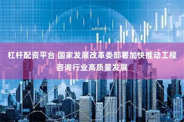 杠杆配资平台 国家发展改革委部署加快推动工程咨询行业高质量发展