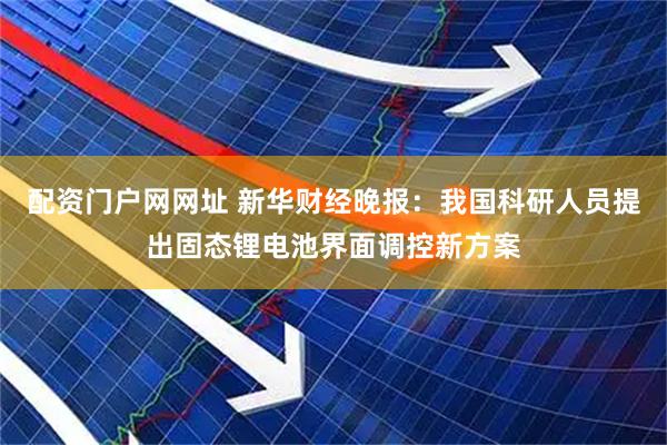 配资门户网网址 新华财经晚报：我国科研人员提出固态锂电池界面调控新方案