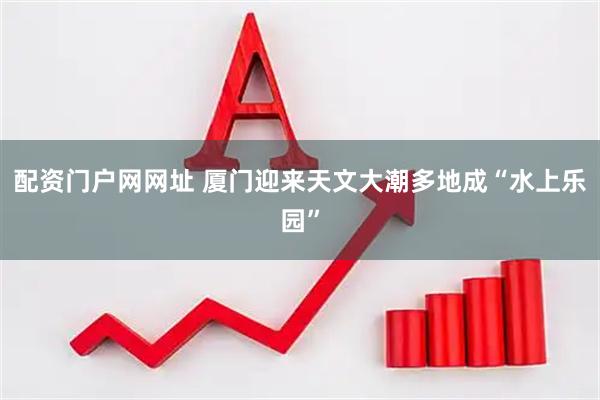 配资门户网网址 厦门迎来天文大潮多地成“水上乐园”