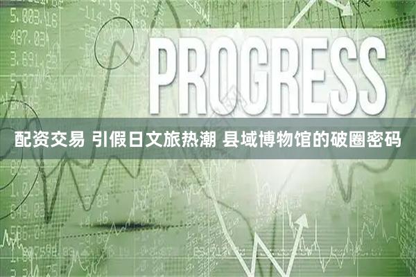 配资交易 引假日文旅热潮 县域博物馆的破圈密码