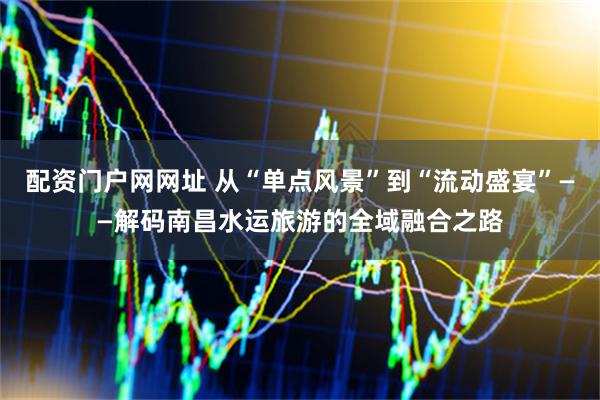 配资门户网网址 从“单点风景”到“流动盛宴”——解码南昌水运旅游的全域融合之路