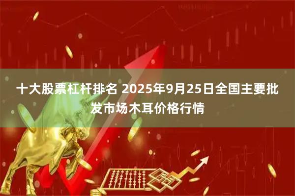 十大股票杠杆排名 2025年9月25日全国主要批发市场木耳价格行情