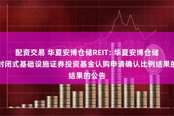配资交易 华夏安博仓储REIT: 华夏安博仓储物流封闭式基础设施证券投资基金认购申请确认比例结果的公告
