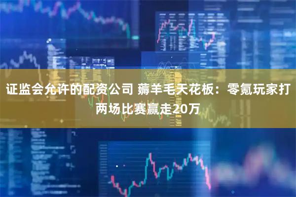 证监会允许的配资公司 薅羊毛天花板：零氪玩家打两场比赛赢走20万
