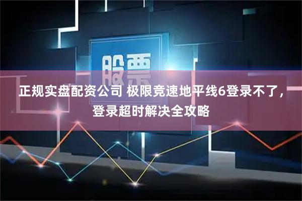 正规实盘配资公司 极限竞速地平线6登录不了，登录超时解决全攻略