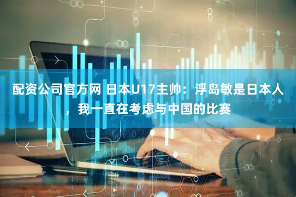 配资公司官方网 日本U17主帅：浮岛敏是日本人，我一直在考虑与中国的比赛