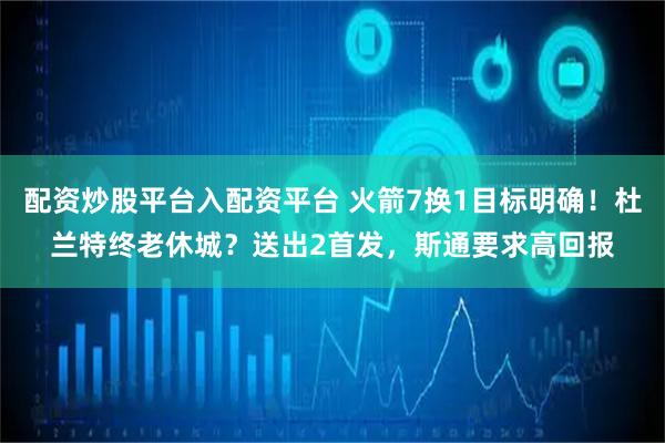 配资炒股平台入配资平台 火箭7换1目标明确！杜兰特终老休城？送出2首发，斯通要求高回报