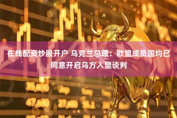 在线配资炒股开户 乌克兰总理：欧盟成员国均已同意开启乌方入盟谈判