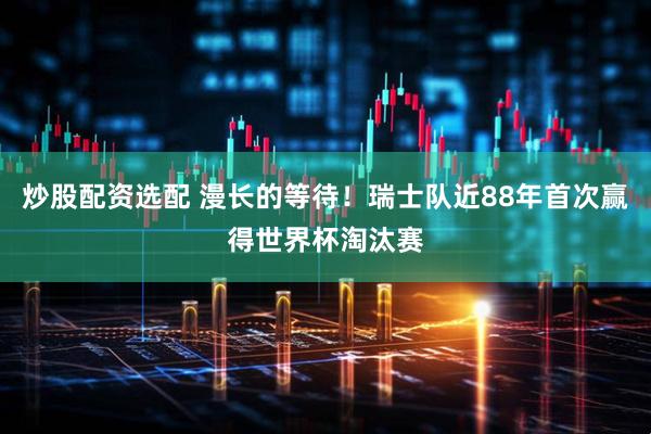 炒股配资选配 漫长的等待！瑞士队近88年首次赢得世界杯淘汰赛