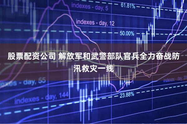 股票配资公司 解放军和武警部队官兵全力奋战防汛救灾一线